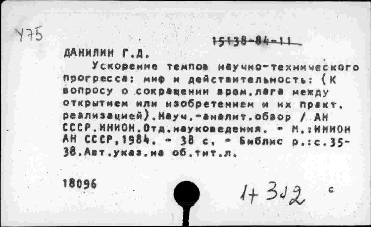 ﻿ДАНИЛИН Г.Д.
Ускорение темное научно-технимеского Прогресса: мир и действительность: (к вопросу о сокращении врем.лага между открытием или изобретением и их практ. реализацией).Науч.-аналит.обзор / АН СССР.ИНИОН.Отд.науковедения. - М.:ИНИ0Н АН СССР,1984. • 38 с. • Библис р.:с.35" 38,Авт.указ.на об.тит.л.
18096
Л- 3^2 ‘